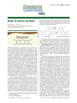 Environ. Sci. Technol. XXXX, xxx, 000–000




Dioxins: An Overview and History†                                                           product. Although dioxins were present at low levels in some
                                                                                            commercial products, their widespread use resulted in the
                                                                                            release of PCDD/Fs into the environment at levels that have
RONALD A. HITES*                                                                            sometimes required remediation.
School of Public and Environmental Affairs, Indiana
University, Bloomington, Indiana




                                                                          RONALD A. HITES
                                                                                                This feature article will summarize some of the history
                                                                                            concerning dioxins in the environment over the last 50 years
                                                                                            and end with a commentary on the U.S. Environmental
                                                                                            Protection Agency’s (EPA’s) approach to these problems.
                                                                                                Chick Edema Disease (3). In 1957, a mysterious disease
                                                                                            was killing millions of young chickens in the eastern and
                                                                                            midwestern U.S. The symptoms were excessive ﬂuid in the
Polychlorinated dibenzo-p-dioxins (PCDDs) and their cous-                                   heart sac and abdominal cavity, and the cause was traced to
ins, the polychlorinated dibenzofurans (PCDFs), are well-                                   the fatty acids that had been added to the chicken’s feed.
known environmental contaminants. Depending on where                                        Considerable efforts over several years lead to the isolation
on the rings the chlorine atoms are attached, one can have                                  of one of the toxic materials and to its identiﬁcation by X-ray
210 chemically different PCDD/Fs, each of which is called                                   crystallography; it was 1,2,3,7,8,9-hexachlorodibenzo-p-
a “congener”. Collectively the 210 compounds are often called                               dioxin.
“dioxins”snote the pluralseven though the majority of them                                      The source of this dioxin in the fatty acid material was
are actually dibenzofurans. PCDD/Fs have received con-                                      traced to the tanning industry. Hides, after they are removed
siderable public and scientiﬁc attention because of the acute                               from the animal, have a layer of fat that must be removed.
toxicity of 2,3,7,8-tetrachlorodibenzo-p-dioxin (2378-TCDD),                                Until the midtwentieth century, the ﬁrst step in the tanning
which has one of the lowest known LD50 (lethal dose to 50%                                  process was to apply large amounts of salt (NaCl) to the
of the population) values. It takes only 0.6 µg/kg of body                                  hides as a preservative, but in the last 50-60 years, this
weight to kill male guinea pigs (1). Thus, 2378-TCDD is                                     approach was supplanted by the use of “modern” preserva-
frequently highlighted, at least in the popular press, as “the                              tives, such as chlorinated phenols, which we now know to
most toxic man-made chemical”. The polychlorinated diben-                                   have been contaminated with PCDD/Fs. As the fat was
zofurans are only slightly less toxic; for example, the LD50 of                             stripped from the hide, the chlorinated phenols and their
2378-TCDF is about 6 µg/kg for male guinea pigs (2). Other                                  impurities, both being relatively lipophilic, ended up in this
dioxin and furan congeners are also toxic, and many of these                                so-called “ﬂeshing grease”. This material was saponiﬁed to
compounds have both acute and chronic effects. Incidentally,                                produce fatty acids, which were puriﬁed by high temperature
the toxicity of dioxins varies dramatically from species to                                 distillation. Both of these steps tended to dimerize the
species; for example, 2378-TCDD is about 500 times less toxic                               chlorinated phenols and to concentrate the resulting dioxin
to rabbits than it is to guinea pigs (1).                                                   impurities in the fatty acid product, which was then used as
    Unlike the polychlorinated biphenyls (PCBs), PCDD/Fs                                    a supplement in chicken feed. In fact, analysis of three
were never produced intentionally as marketable products.                                   contaminated fatty acid products showed the presence of
In fact, dioxins were unwanted byproducts of industrial and                                 2,3,4,6-tetrachlorophenol (also known as Dowicide 6), which
combustion processes. For example, dioxins were present in                                  could dimerize by way of a Smiles rearrangement to form
chlorinated phenols and in related compounds as accidental                                  1,2,3,7,8,9-hexachlorodibenzo-p-dioxin. Analysis of toxic
contaminants. The most classic example was the presence                                     ﬂeshing grease samples also showed the presence of several
of 2378-TCDD in 2,4,5-trichlorophenol (also known as                                        other dioxins. Both 1,2,3,7,8,9- and 1,2,3,6,7,8-hexachloro-
Dowicide 2), which was produced by the reaction of 1,2,4,5-                                 dibenzo-p-dioxin are about 10% as toxic as 2378-TCDD (2),
tetrachlorobenzene with sodium hydroxide (NaOH). Dimer-                                     clearly contraindicating the use of chlorinated phenols in a
ization of the resulting phenol produced small amounts of                                   material destined for food use or production.
2378-TCDD, which contaminated the chlorinated phenol                                            Although an understanding of the chemical etiology of
                                                                                            chick edema disease largely eliminated the problem in
  †
    This manuscript is part of the Environmental Policy: Past, Present,                     chickens by the early 1970s, the problem reappeared in the
and Future Special Issue.                                                                   mid-1980s (4). This more recent problem was traced to
  * E-mail: hitesr@indiana.edu.                                                             pentachlorophenol (also known as Dowicide 7), which had
10.1021/es1013664    XXXX American Chemical Society                                         VOL. xxx, NO. xx, XXXX / ENVIRONMENTAL SCIENCE & TECHNOLOGY   9   A
 