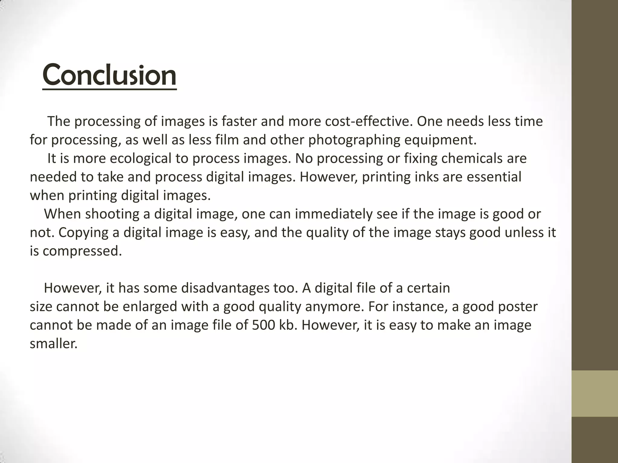 Conclusion
    The processing of images is faster and more cost-effective. One needs less time
for processing, as well as less film and other photographing equipment.
    It is more ecological to process images. No processing or fixing chemicals are
needed to take and process digital images. However, printing inks are essential
when printing digital images.
   When shooting a digital image, one can immediately see if the image is good or
not. Copying a digital image is easy, and the quality of the image stays good unless it
is compressed.

   However, it has some disadvantages too. A digital file of a certain
size cannot be enlarged with a good quality anymore. For instance, a good poster
cannot be made of an image file of 500 kb. However, it is easy to make an image
smaller.
 