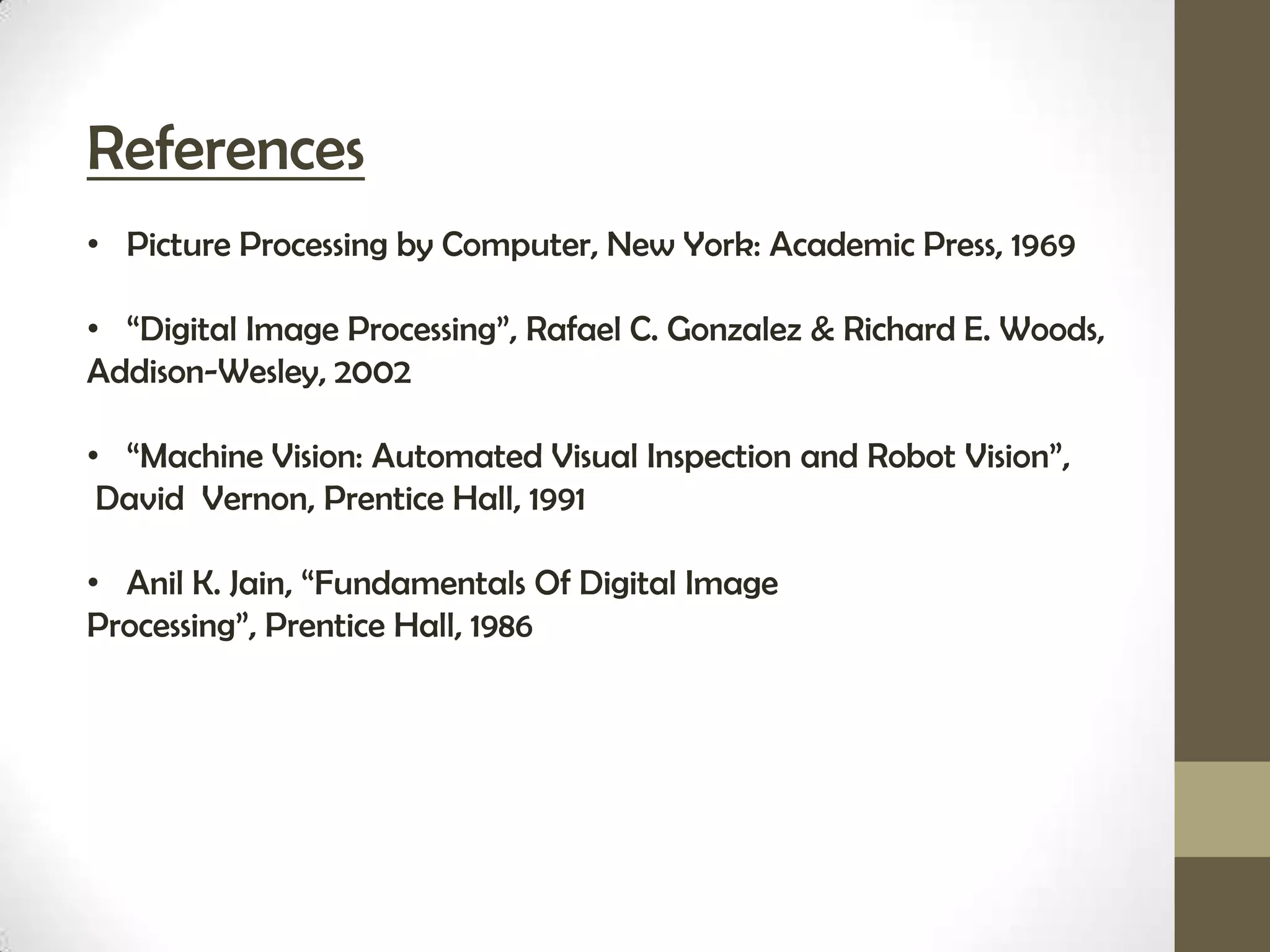 References
• Picture Processing by Computer, New York: Academic Press, 1969

• “Digital Image Processing”, Rafael C. Gonzalez & Richard E. Woods,
Addison-Wesley, 2002

• “Machine Vision: Automated Visual Inspection and Robot Vision”,
 David Vernon, Prentice Hall, 1991

• Anil K. Jain, “Fundamentals Of Digital Image
Processing”, Prentice Hall, 1986
 