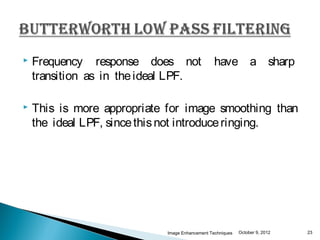    Frequency response does not                 have a sharp
    transition as in the ideal LPF.

   This is more appropriate for image smoothing than
    the ideal LPF, since this not introduce ringing.




                            Image Enhancement Techniques   October 9, 2012   23
 