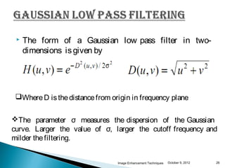    The form of a Gaussian low pass filter in two-
     dimensions is given by




 Where D is the distance from origin in frequency plane


The parameter σ measures the dispersion of the Gaussian
curve. Larger the value of σ, larger the cutoff frequency and
milder the filtering.


                                 Image Enhancement Techniques   October 9, 2012   26
 