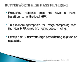    Frequency response does not                    have a sharp
    transition as in the ideal HPF.

   This is more appropriate for image sharpening than
    the ideal HPF, since this not introduce ringing.

   Example of Butterworth high pass filtering is given on
    next slide.




                               Image Enhancement Techniques   October 9, 2012   34
 