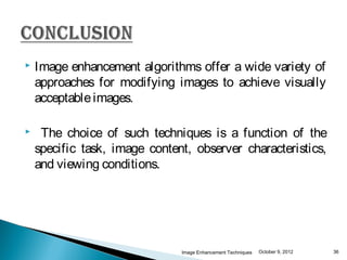    Image enhancement algorithms offer a wide variety of
    approaches for modifying images to achieve visually
    acceptable images.

    The choice of such techniques is a function of the
    specific task, image content, observer characteristics,
    and viewing conditions.




                               Image Enhancement Techniques   October 9, 2012   36
 