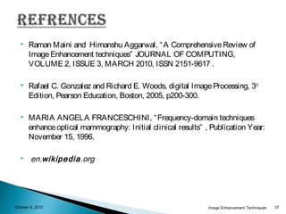    Raman Maini and Himanshu Aggarwal, “ A Comprehensive Review of
       Image Enhancement techniques” JOURNAL OF COMPUTING,
       VOLUME 2, ISSUE 3, MARCH 2010, ISSN 2151-9617 .

      Rafael C. Gonzalez and Richard E. Woods, digital Image Processing, 3rd
       Edition, Pearson Education, Boston, 2005, p200-300.

      MARIA ANGELA FRANCESCHINI, “ Frequency-domain techniques
       enhance optical mammography: Initial clinical results” , Publication Year:
       November 15, 1996.

       en.wikipedia.org




October 9, 2012                                                Image Enhancement Techniques   37
 