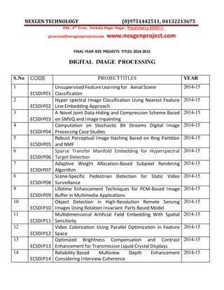 NEXGEN TECHNOLOGY (0)9751442511, 04132213675
#66, 4th
Cross, Venkata Nagar Nagar, Pondicherry-605011.
praveen@nexgenproject.com www.nexgenproject.com
FINAL YEAR IEEE PROJECTS TITLES 2014-2015
DIGITAL IMAGE PROCESSING
S.No CODE PROJECTTITLES YEAR
1
ECSDIP01
Unsupervised FeatureLearning for Aerial Scene
Classification
2014-15
2
ECSDIP02
Hyper spectral Image Classification Using Nearest Feature
Line Embedding Approach
2014-15
3
ECSDIP03
A Novel Joint Data-Hiding and Compression Scheme Based
on SMVQ and Image Inpainting
2014-15
4
ECSDIP04
Computation on Stochastic Bit Streams Digital Image
Processing Case Studies
2014-15
5
ECSDIP05
Robust Perceptual Image Hashing Based on Ring Partition
and NMF
2014-15
6
ECSDIP06
Sparse Transfer Manifold Embedding for Hyperspectral
Target Detection
2014-15
7
ECSDIP07
Adaptive Weight Allocation-Based Subpixel Rendering
Algorithm
2014-15
8
ECSDIP08
Scene-Specific Pedestrian Detection for Static Video
Surveillance
2014-15
9
ECSDIP09
Lifetime Enhancement Techniques for PCM-Based Image
Buffer in Multimedia Applications
2014-15
10
ECSDIP10
Object Detection in High-Resolution Remote Sensing
Images Using Rotation Invariant Parts Based Model
2014-15
11
ECSDIP11
Multidimensional Artificial Field Embedding With Spatial
Sensitivity
2014-15
12
ECSDIP12
Video Colorization Using Parallel Optimization in Feature
Space
2014-15
13
ECSDIP13
Optimized Brightness Compensation and Contrast
Enhancement for Transmissive Liquid Crystal Displays
2014-15
14
ECSDIP14
Reliability-Based Multiview Depth Enhancement
Considering Interview Coherence
2014-15
 