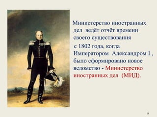 Министерство иностранных
дел ведёт отчёт времени
своего существования
с 1802 года, когда
Императором Александром I ,
было сформировано новое
ведомство - Министерство
иностранных дел (МИД).
19
 