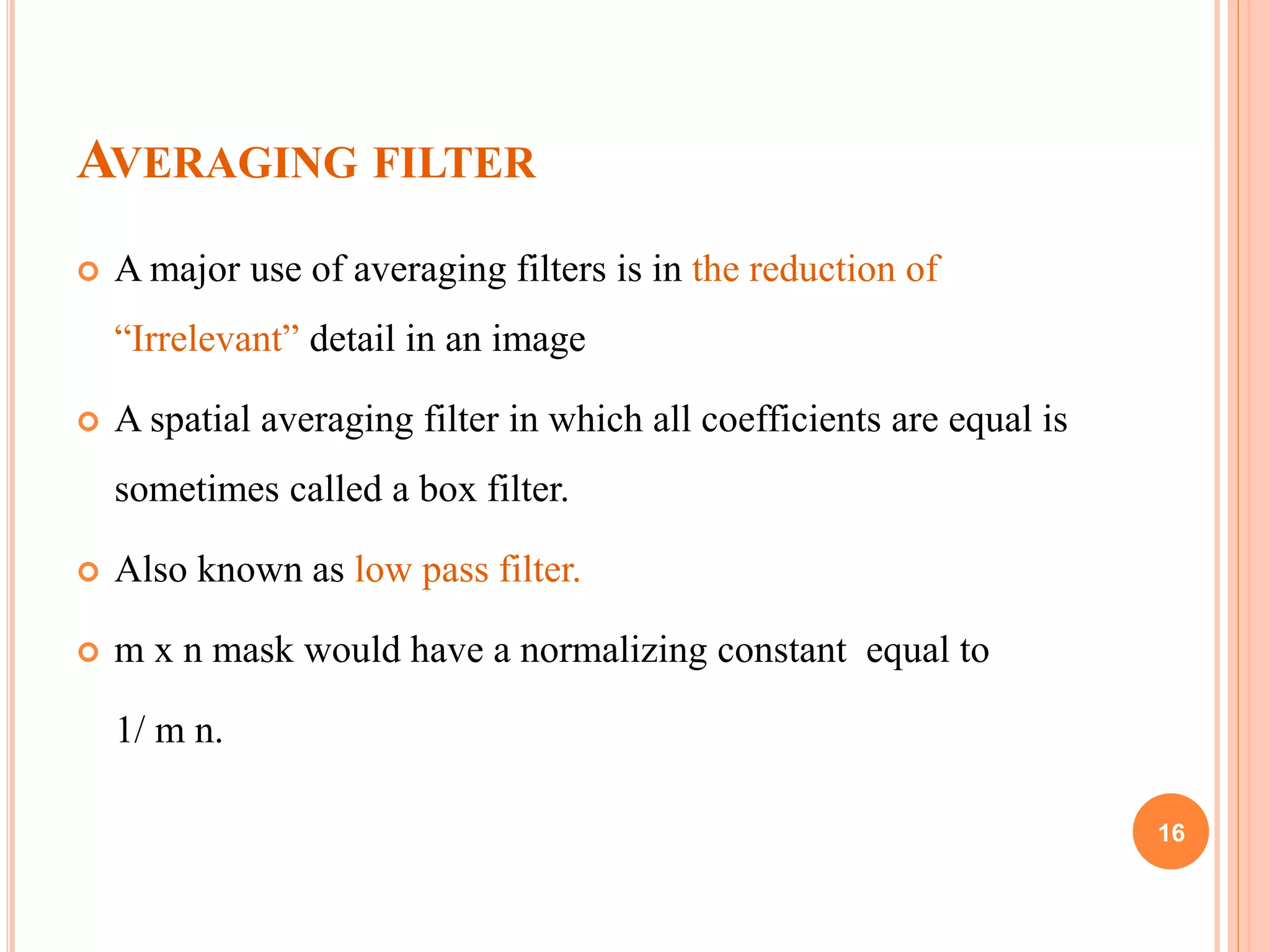 AVERAGING FILTER
 A major use of averaging filters is in the reduction of
“Irrelevant” detail in an image
 A spatial averaging filter in which all coefficients are equal is
sometimes called a box filter.
 Also known as low pass filter.
 m x n mask would have a normalizing constant equal to
1/ m n.
16
 