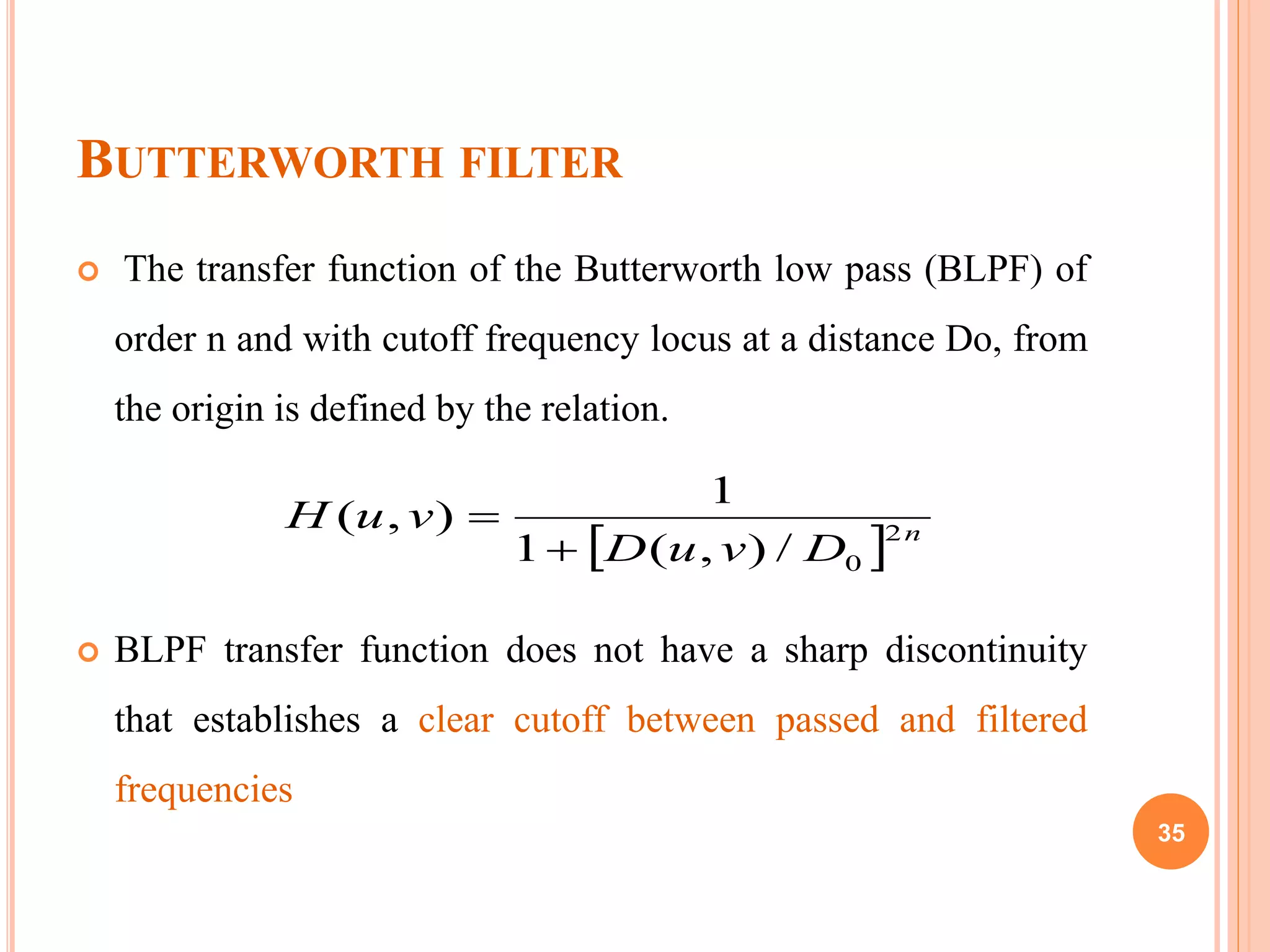 BUTTERWORTH FILTER
 The transfer function of the Butterworth low pass (BLPF) of
order n and with cutoff frequency locus at a distance Do, from
the origin is defined by the relation.
 BLPF transfer function does not have a sharp discontinuity
that establishes a clear cutoff between passed and filtered
frequencies
  n
DvuD
vuH 2
0/),(1
1
),(


35
 