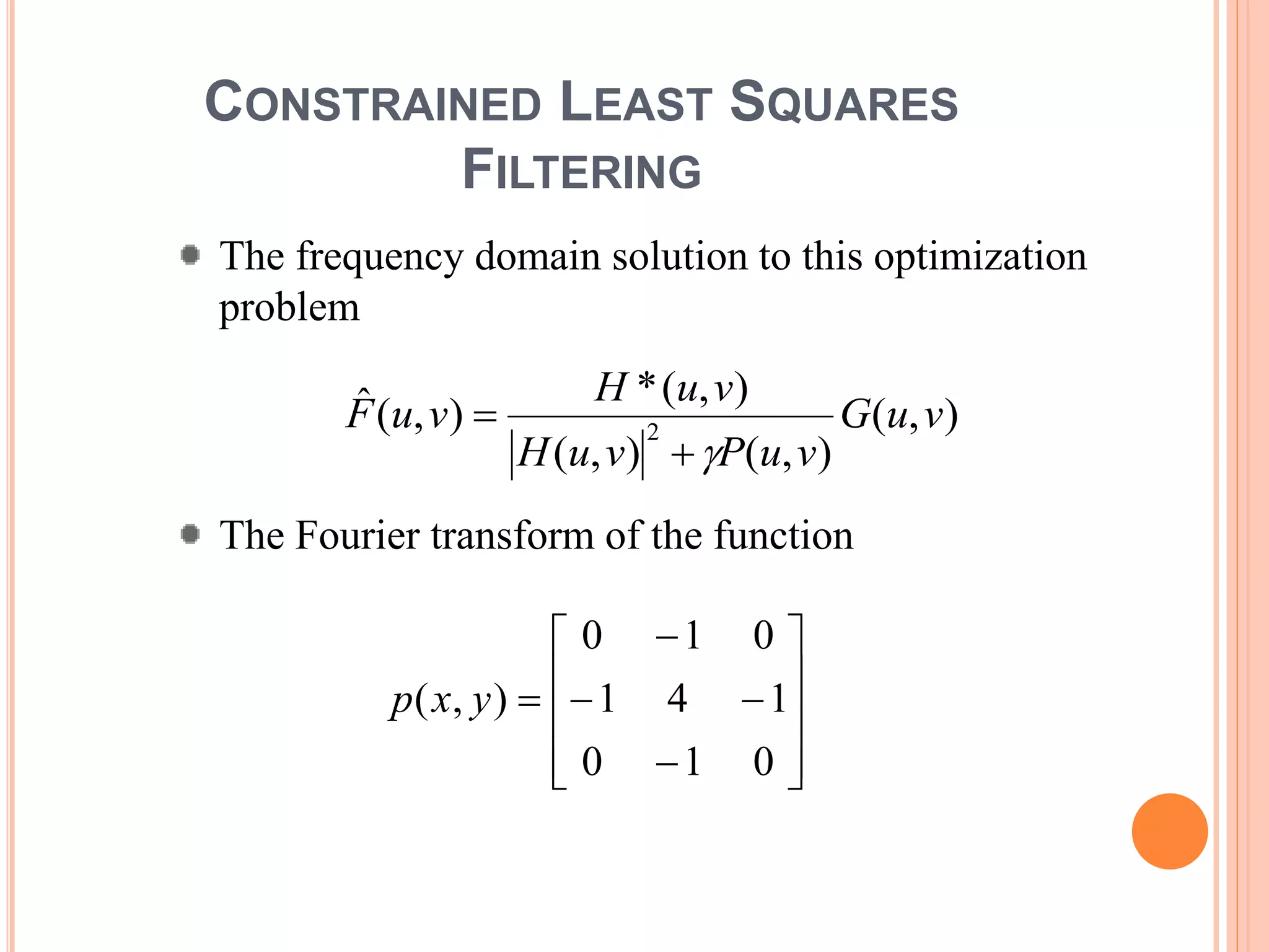 CONSTRAINED LEAST SQUARES
FILTERING
The frequency domain solution to this optimization
problem
The Fourier transform of the function
),(
),(),(
),(*
),(ˆ
2
vuG
vuPvuH
vuH
vuF
















010
141
010
),( yxp
 