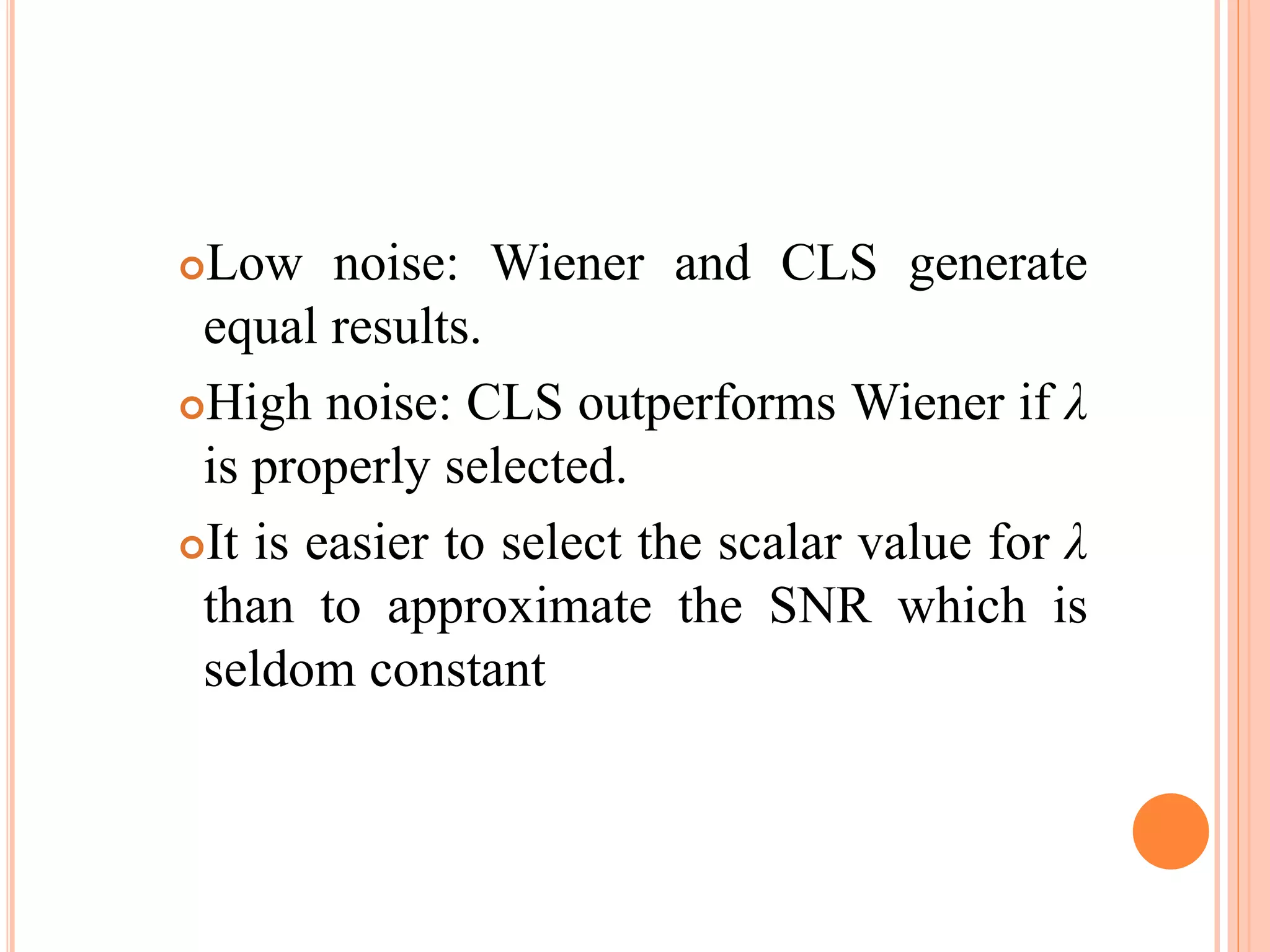 Low noise: Wiener and CLS generate
equal results.
High noise: CLS outperforms Wiener if λ
is properly selected.
It is easier to select the scalar value for λ
than to approximate the SNR which is
seldom constant
 