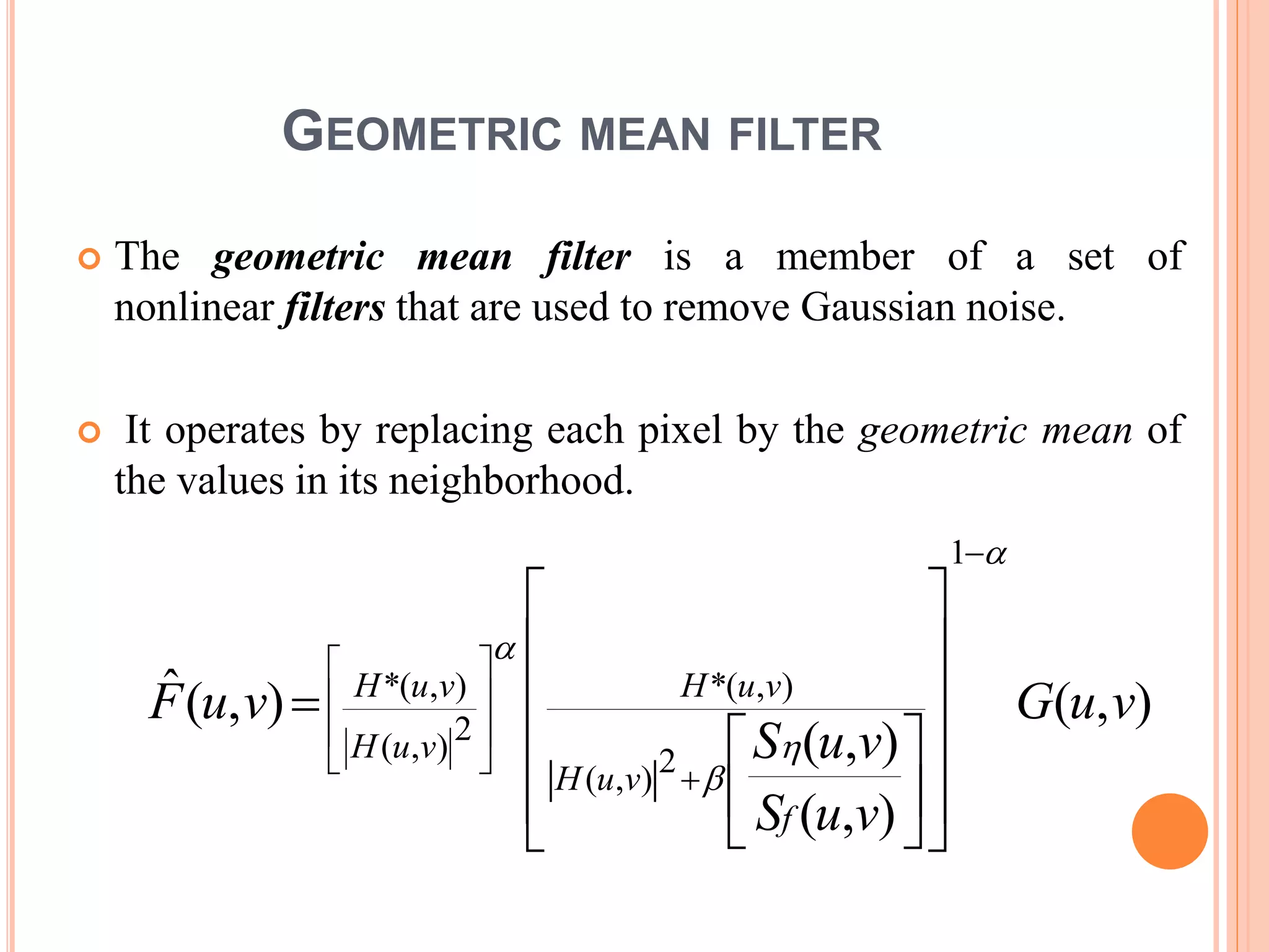 GEOMETRIC MEAN FILTER
 The geometric mean filter is a member of a set of
nonlinear filters that are used to remove Gaussian noise.
 It operates by replacing each pixel by the geometric mean of
the values in its neighborhood.
),(
),(
),(
),(ˆ
2
),(
),(*
1
2),(
),(*
vuG
vuS
vuS
vuF
f
vuH
vuH
vuH
vuH

































 