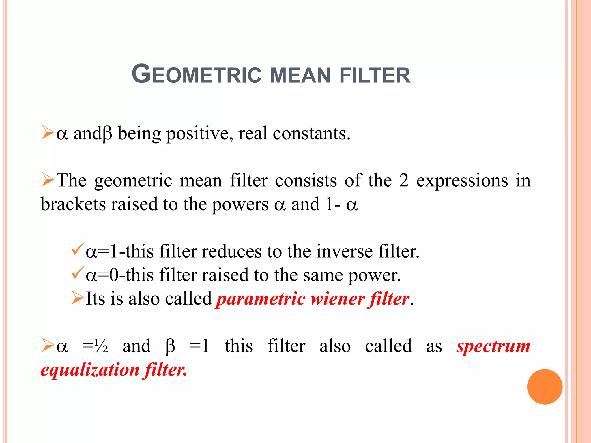 GEOMETRIC MEAN FILTER
 and being positive, real constants.
The geometric mean filter consists of the 2 expressions in
brackets raised to the powers  and 1- 
=1-this filter reduces to the inverse filter.
=0-this filter raised to the same power.
Its is also called parametric wiener filter.
 =½ and  =1 this filter also called as spectrum
equalization filter.
 
