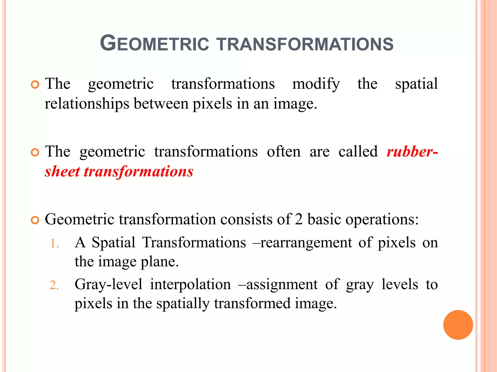GEOMETRIC TRANSFORMATIONS
 The geometric transformations modify the spatial
relationships between pixels in an image.
 The geometric transformations often are called rubber-
sheet transformations
 Geometric transformation consists of 2 basic operations:
1. A Spatial Transformations –rearrangement of pixels on
the image plane.
2. Gray-level interpolation –assignment of gray levels to
pixels in the spatially transformed image.
 