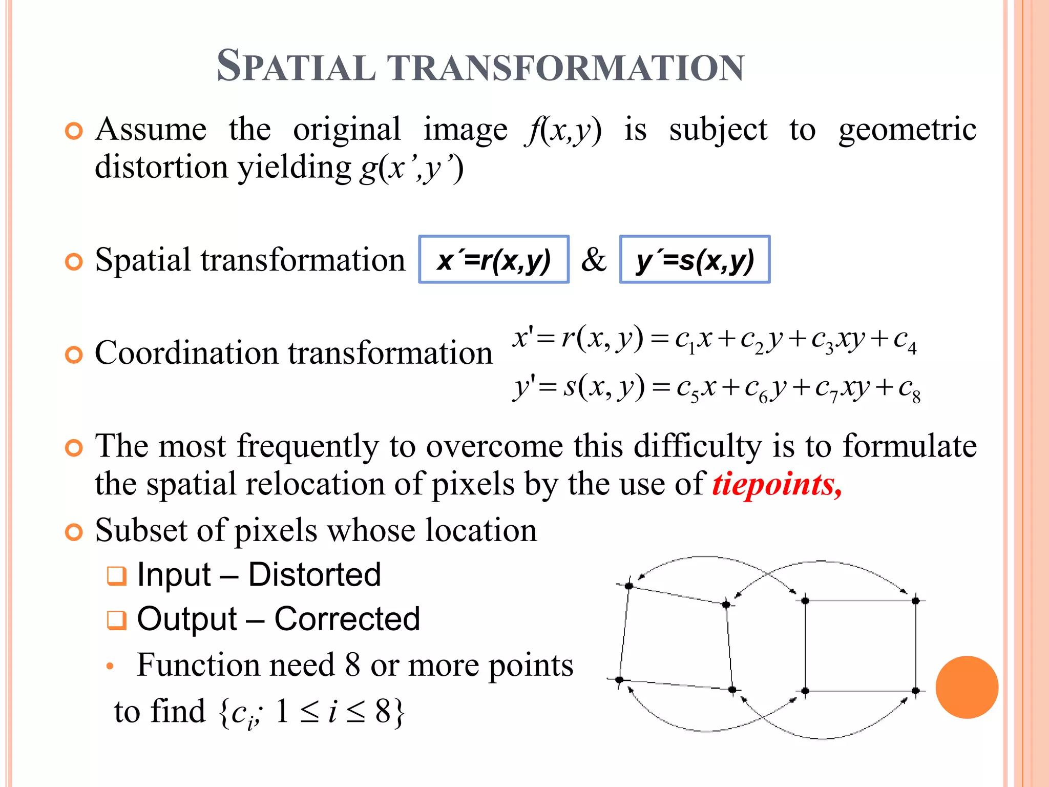 SPATIAL TRANSFORMATION
 Assume the original image f(x,y) is subject to geometric
distortion yielding g(x’,y’)
 Spatial transformation &
 Coordination transformation
 The most frequently to overcome this difficulty is to formulate
the spatial relocation of pixels by the use of tiepoints,
 Subset of pixels whose location
 Input – Distorted
 Output – Corrected
• Function need 8 or more points
to find {ci; 1  i  8}
x´=r(x,y) y´=s(x,y)
8765
4321
),('
),('
cxycycxcyxsy
cxycycxcyxrx


 