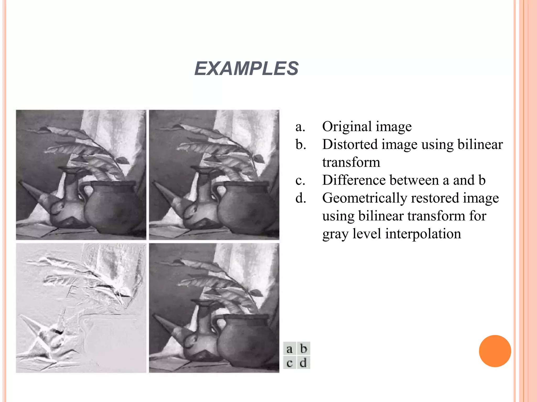 EXAMPLES
a. Original image
b. Distorted image using bilinear
transform
c. Difference between a and b
d. Geometrically restored image
using bilinear transform for
gray level interpolation
 