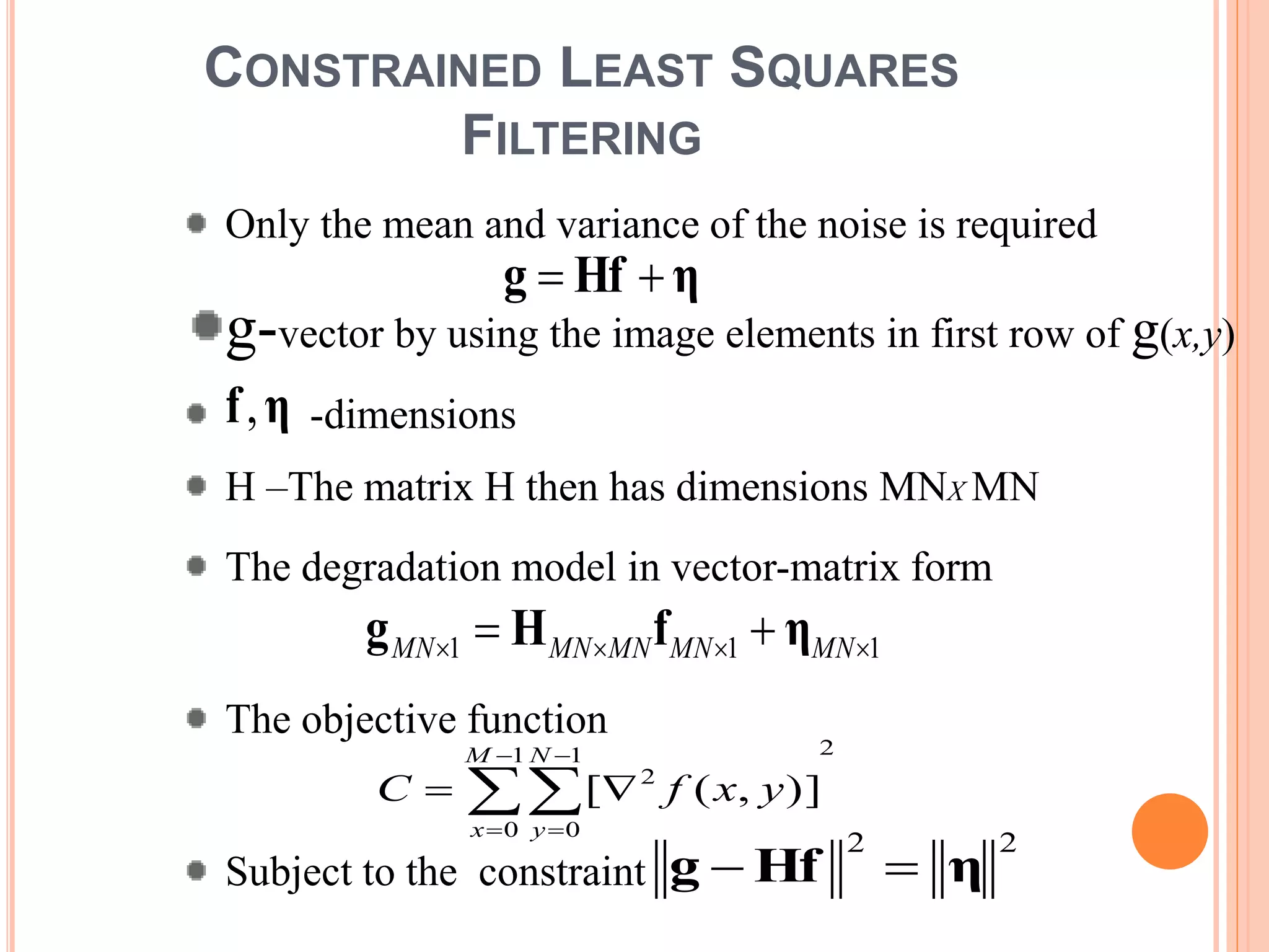CONSTRAINED LEAST SQUARES
FILTERING
Only the mean and variance of the noise is required
g-vector by using the image elements in first row of g(x,y)
-dimensions
H –The matrix H then has dimensions MNX MN
The degradation model in vector-matrix form
The objective function
Subject to the constraint
111   MNMNMNMNMN ηfHg
21
0
1
0
2
)],([





M
x
N
y
yxfC
ηHfg 
ηf,
22
ηHfg 
 