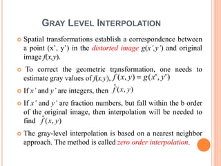GRAY LEVEL INTERPOLATION
 Spatial transformations establish a correspondence between
a point (x’, y’) in the distorted image g(x’,y’) and original
image f(x,y).
 To correct the geometric transformation, one needs to
estimate gray values of f(x,y),
 If x’ and y’ are integers, then
 If x’ and y’ are fraction numbers, but fall within the b order
of the original image, then interpolation will be needed to
find
 The gray-level interpolation is based on a nearest neighbor
approach. The method is called zero order interpolation.
),(ˆ yxf
)','(),(ˆ yxgyxf 
),(ˆ yxf
 
