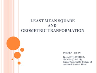 LEAST MEAN SQUARE
AND
GEOMETRIC TRANFORMATION
PRESENTED BY,
K.LALITHAMBIGA,
II- M.Sc (CS & IT),
Nadar Saraswathi College of
Arts and Science, Theni.
 