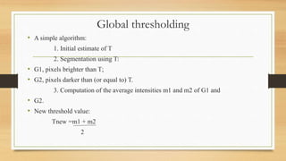 Global thresholding
• A simple algorithm:
1. Initial estimate of T
2. Segmentation using T:
• G1, pixels brighter than T;
• G2, pixels darker than (or equal to) T.
3. Computation of the average intensities m1 and m2 of G1 and
• G2.
• New threshold value:
Tnew =m1 + m2
2
 