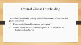 Optimal Global Thresholding
A threshold is said to be globally optimal if the number of misclassified
pixels is minimum
 Histogram is bimodal (object and background)
 Ground truth is known OR the histograms of the object and the
background are known
 