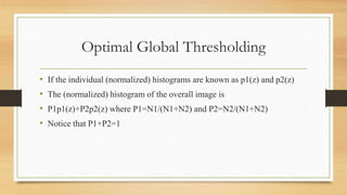 Optimal Global Thresholding
• If the individual (normalized) histograms are known as p1(z) and p2(z)
• The (normalized) histogram of the overall image is
• P1p1(z)+P2p2(z) where P1=N1/(N1+N2) and P2=N2/(N1+N2)
• Notice that P1+P2=1
 