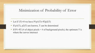Minimization of Probability of Error
• Let E’(T)=0 we have P1p1(T)=P2p2(T)
• If p1(T), p2(T) are known, T can be determined
• If P1=P2 (# of object pixels = # of background pixels), the optimum T is
where the curves intersect
 