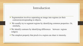 Introduction
 Segmentation involves separating an image into regions (or their
contours)corresponding to objects.
 We usually try to segment regions by identifying common properties. Or,
similarly,
We identify contours by identifying differences between regions
(edges).
The simplest property that pixels in a region can share is intensity.
 