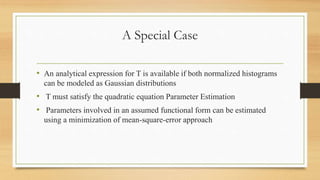 A Special Case
• An analytical expression for T is available if both normalized histograms
can be modeled as Gaussian distributions
• T must satisfy the quadratic equation Parameter Estimation
• Parameters involved in an assumed functional form can be estimated
using a minimization of mean-square-error approach
 
