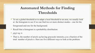Automated Methods for Finding
Thresholds
• To set a global threshold or to adapt a local threshold to an area, we usually look
at the histogram to see if we can find two or more distinct modes—one for the
foreground and one for the background.
• Recall that a histogram is a probability distribution:
• p(g)=ng /n
• That is, the number of pixels ng having grayscale intensity g as a fraction of the
total number of pixels n. Here are five different ways to look at the problem:
 