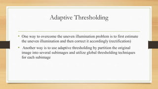 Adaptive Thresholding
• One way to overcome the uneven illumination problem is to first estimate
the uneven illumination and then correct it accordingly (rectification)
• Another way is to use adaptive thresholding by partition the original
image into several subimages and utilize global thresholding techniques
for each subimage
 