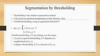 Segmentation by thresholding
• Thresholding is the simplest segmentation method.
• I The pixels are partitioned depending on their intensity value.
• I Global thresholding, using an appropriate threshold T:
• g(x, y) ={1, if f (x, y) > T
0, if f (x, y) T
Variable thresholding, if T can change over the image.
• I Local or regional thresholding, if T depends on a
• neighborhood of (x, y).
• I adaptive thresholding, if T is a function of (x, y).
 