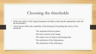 Choosing the thresholds
• Peaks and valleys of the image histogram can help in choosing the appropriate value for
the threshold(s).
• Some factors affects the suitability of the histogram for guiding the choice of the
threshold:
The separation between peaks;
The noise content in the image;
The relative size of objects and background;
The uniformity of the illumination;
The uniformity of the reflectance.
 