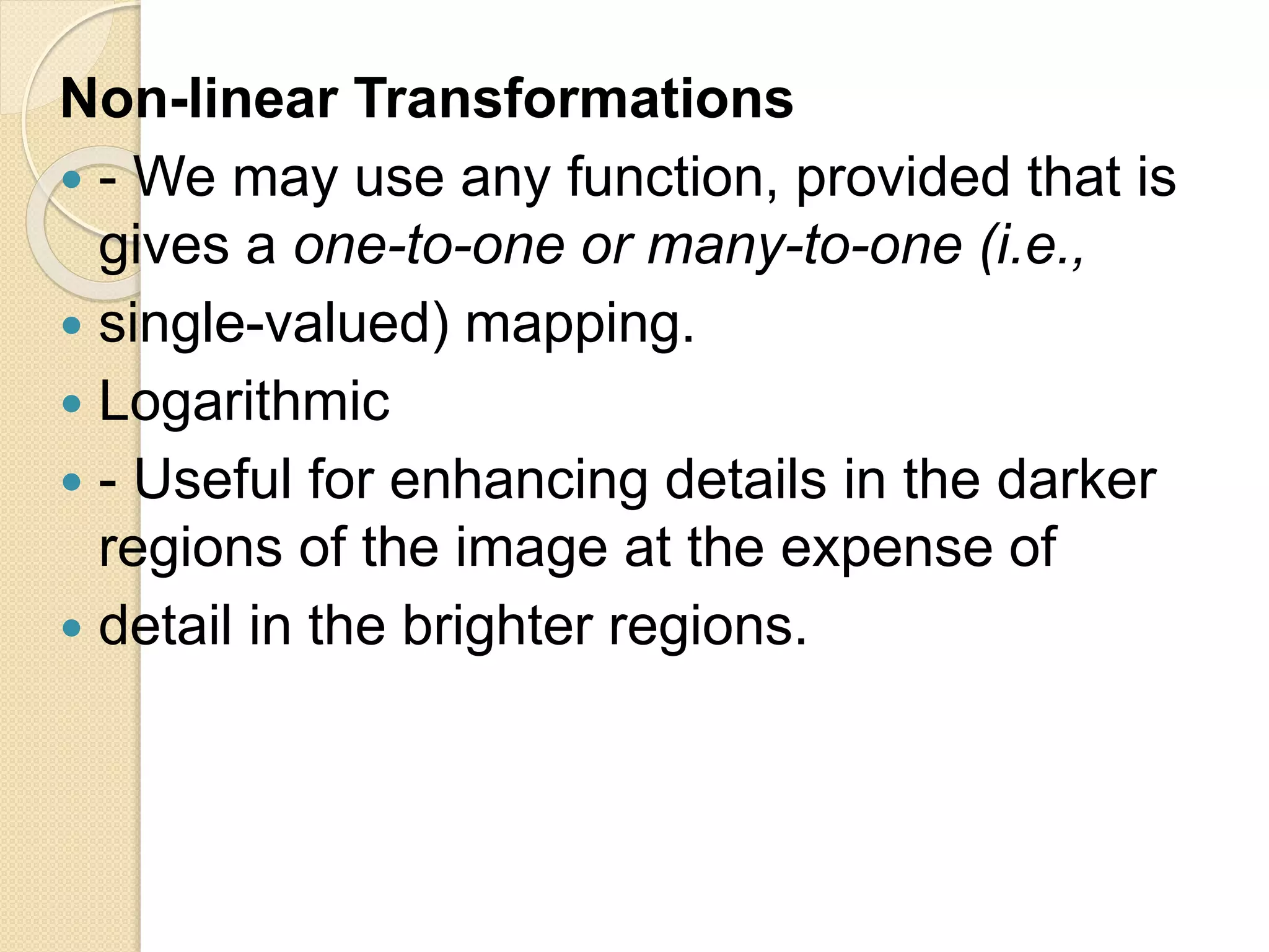 Non-linear Transformations
 - We may use any function, provided that is
gives a one-to-one or many-to-one (i.e.,
 single-valued) mapping.
 Logarithmic
 - Useful for enhancing details in the darker
regions of the image at the expense of
 detail in the brighter regions.
 
