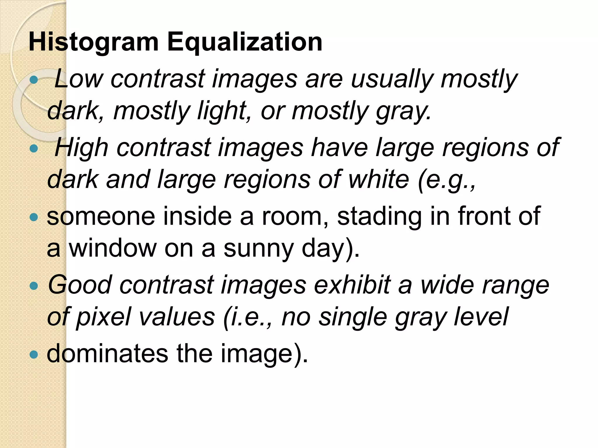 Histogram Equalization
 Low contrast images are usually mostly
dark, mostly light, or mostly gray.
 High contrast images have large regions of
dark and large regions of white (e.g.,
 someone inside a room, stading in front of
a window on a sunny day).
 Good contrast images exhibit a wide range
of pixel values (i.e., no single gray level
 dominates the image).
 