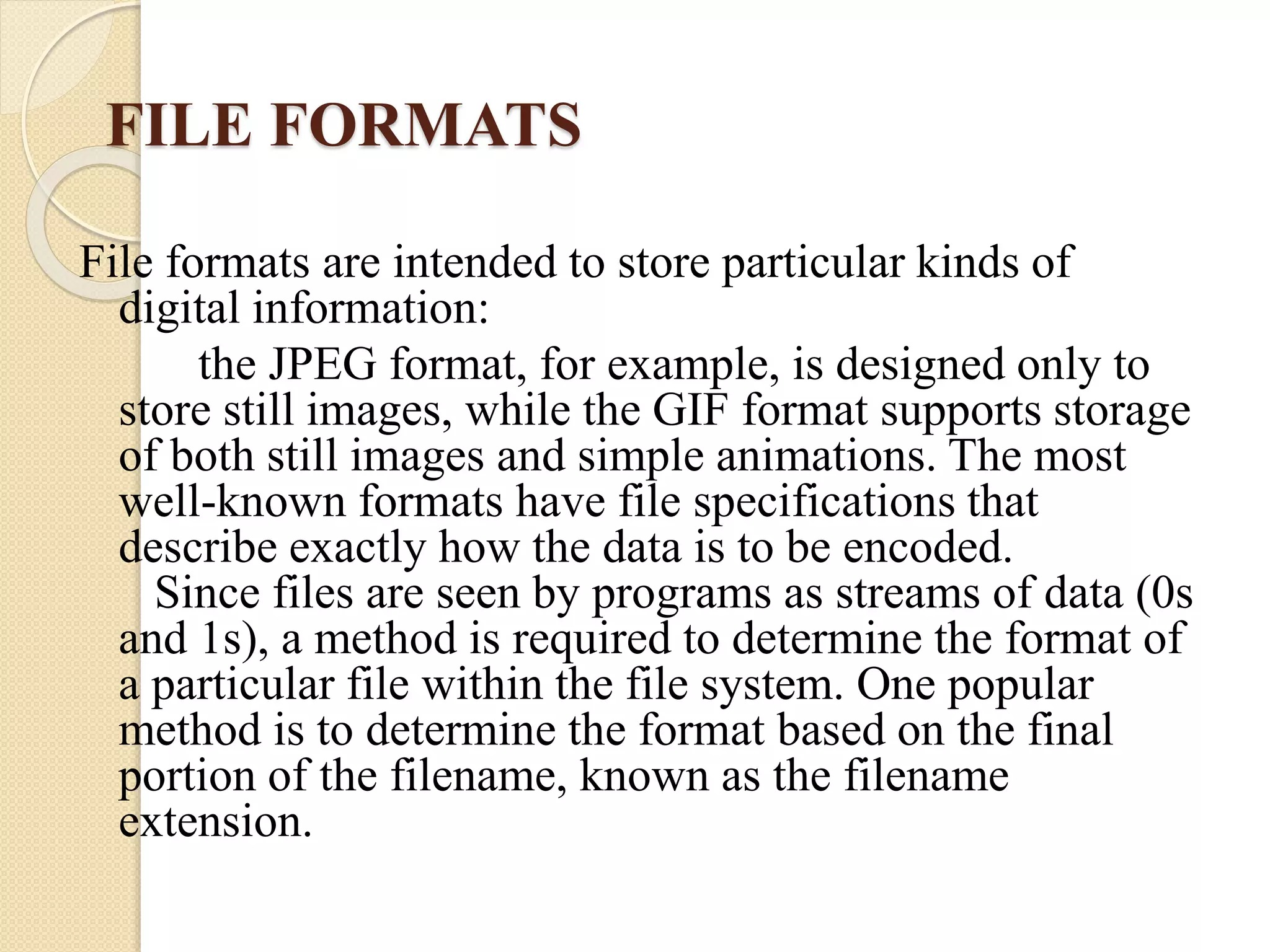 FILE FORMATS
File formats are intended to store particular kinds of
digital information:
the JPEG format, for example, is designed only to
store still images, while the GIF format supports storage
of both still images and simple animations. The most
well-known formats have file specifications that
describe exactly how the data is to be encoded.
Since files are seen by programs as streams of data (0s
and 1s), a method is required to determine the format of
a particular file within the file system. One popular
method is to determine the format based on the final
portion of the filename, known as the filename
extension.
 