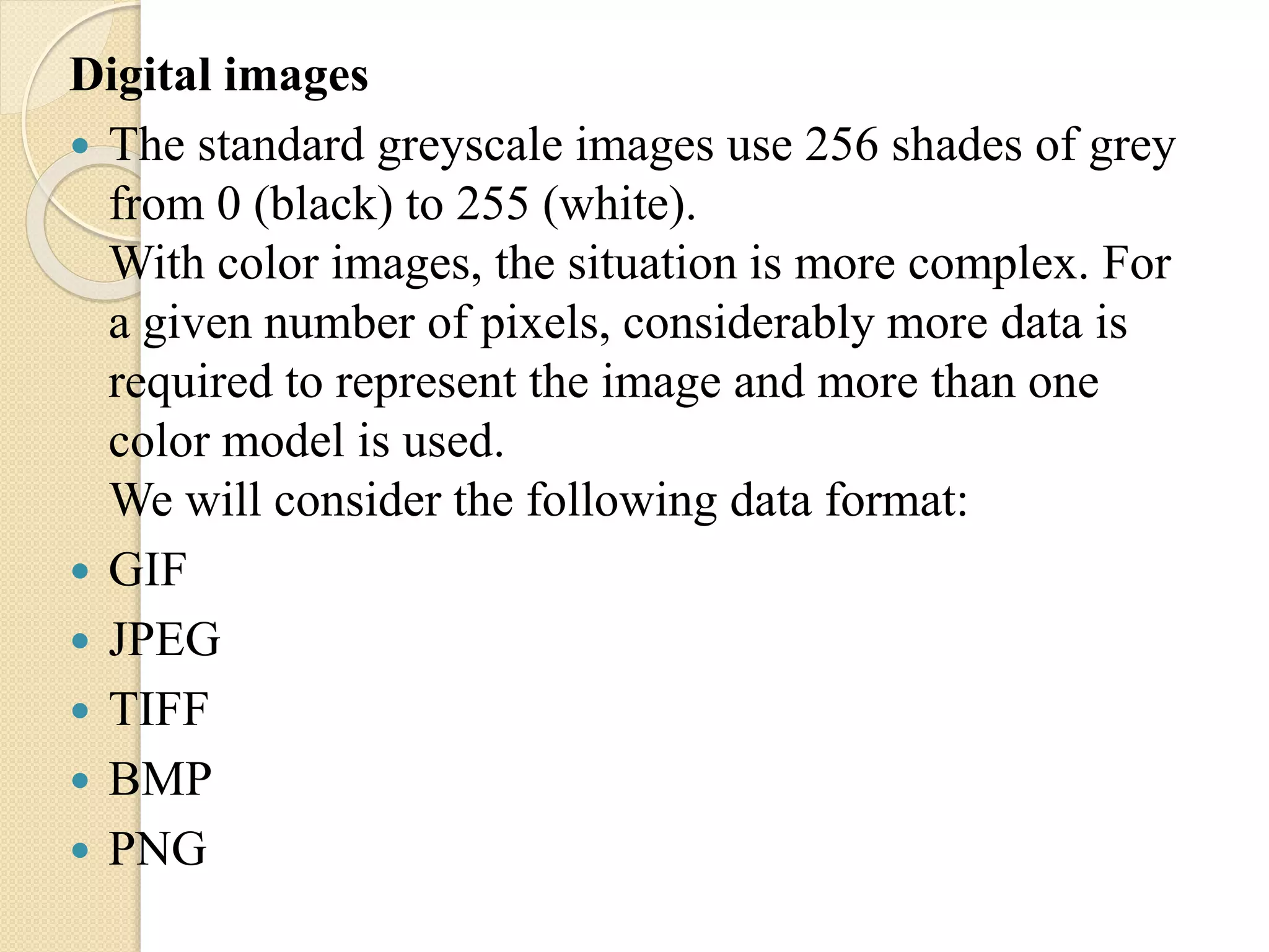 Digital images
 The standard greyscale images use 256 shades of grey
from 0 (black) to 255 (white).
With color images, the situation is more complex. For
a given number of pixels, considerably more data is
required to represent the image and more than one
color model is used.
We will consider the following data format:
 GIF
 JPEG
 TIFF
 BMP
 PNG
 