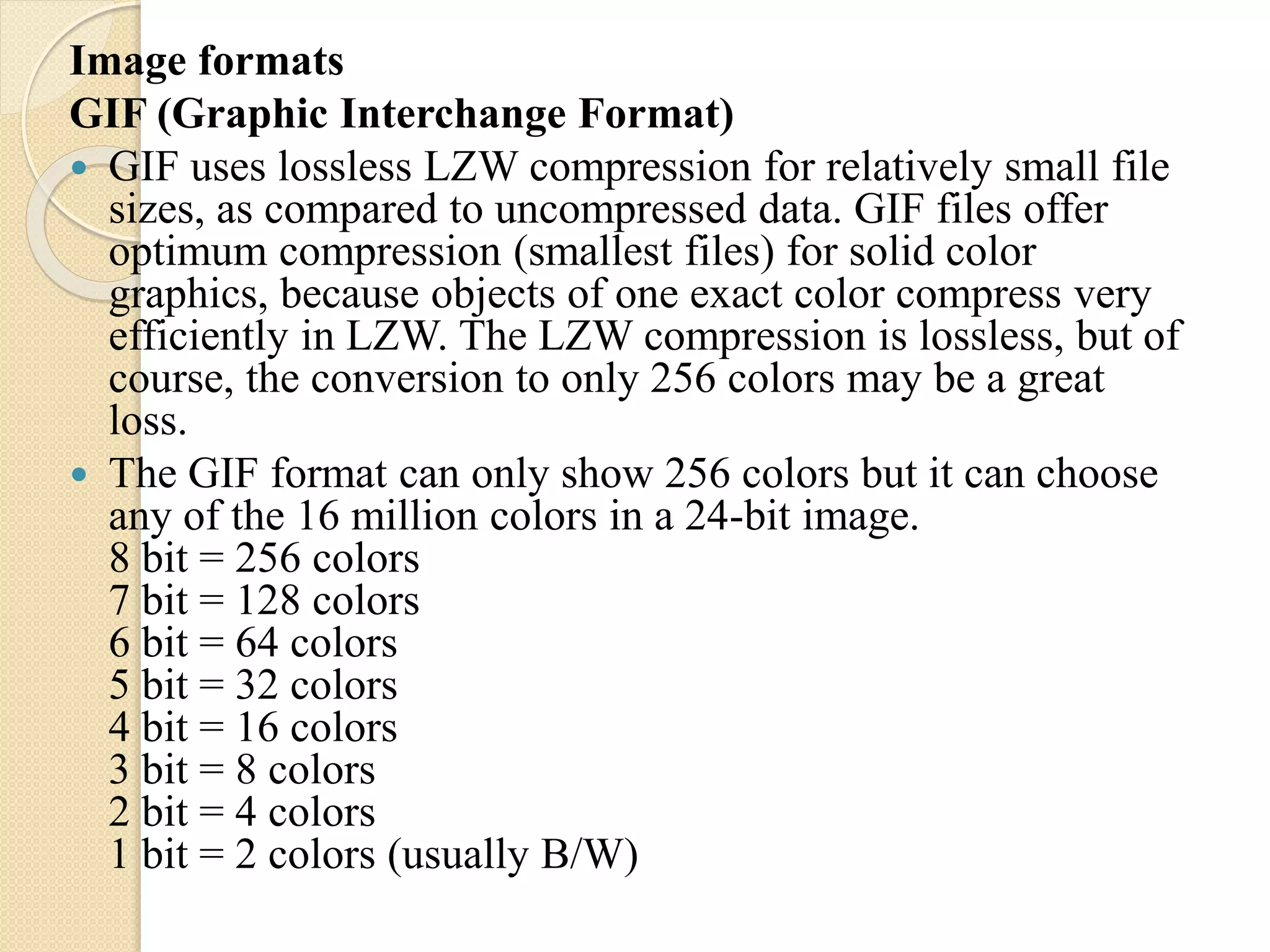 Image formats
GIF (Graphic Interchange Format)
 GIF uses lossless LZW compression for relatively small file
sizes, as compared to uncompressed data. GIF files offer
optimum compression (smallest files) for solid color
graphics, because objects of one exact color compress very
efficiently in LZW. The LZW compression is lossless, but of
course, the conversion to only 256 colors may be a great
loss.
 The GIF format can only show 256 colors but it can choose
any of the 16 million colors in a 24-bit image.
8 bit = 256 colors
7 bit = 128 colors
6 bit = 64 colors
5 bit = 32 colors
4 bit = 16 colors
3 bit = 8 colors
2 bit = 4 colors
1 bit = 2 colors (usually B/W)
 