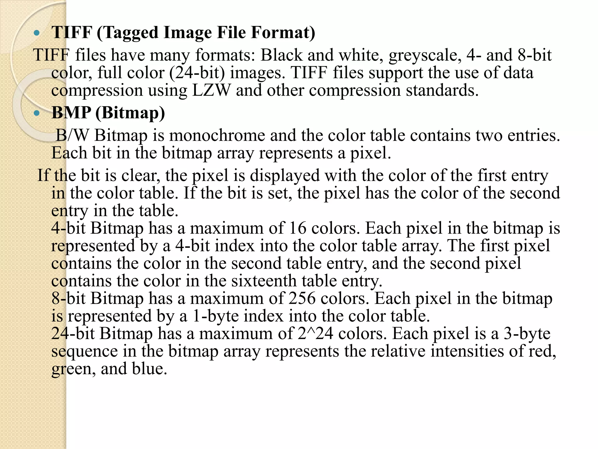  TIFF (Tagged Image File Format)
TIFF files have many formats: Black and white, greyscale, 4- and 8-bit
color, full color (24-bit) images. TIFF files support the use of data
compression using LZW and other compression standards.
 BMP (Bitmap)
B/W Bitmap is monochrome and the color table contains two entries.
Each bit in the bitmap array represents a pixel.
If the bit is clear, the pixel is displayed with the color of the first entry
in the color table. If the bit is set, the pixel has the color of the second
entry in the table.
4-bit Bitmap has a maximum of 16 colors. Each pixel in the bitmap is
represented by a 4-bit index into the color table array. The first pixel
contains the color in the second table entry, and the second pixel
contains the color in the sixteenth table entry.
8-bit Bitmap has a maximum of 256 colors. Each pixel in the bitmap
is represented by a 1-byte index into the color table.
24-bit Bitmap has a maximum of 2^24 colors. Each pixel is a 3-byte
sequence in the bitmap array represents the relative intensities of red,
green, and blue.
 