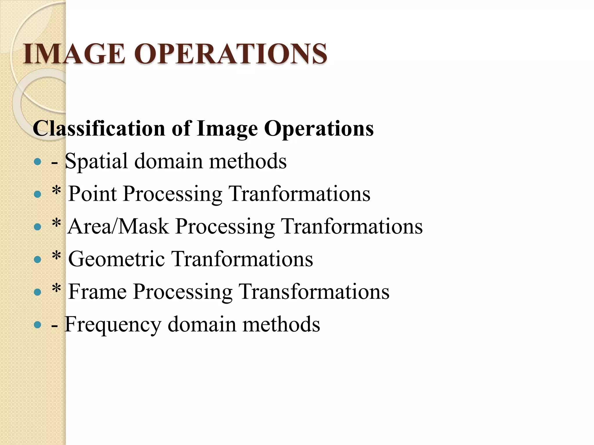 IMAGE OPERATIONS
Classification of Image Operations
 - Spatial domain methods
 * Point Processing Tranformations
 * Area/Mask Processing Tranformations
 * Geometric Tranformations
 * Frame Processing Transformations
 - Frequency domain methods
 