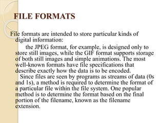 FILE FORMATS
File formats are intended to store particular kinds of
digital information:
the JPEG format, for example, is designed only to
store still images, while the GIF format supports storage
of both still images and simple animations. The most
well-known formats have file specifications that
describe exactly how the data is to be encoded.
Since files are seen by programs as streams of data (0s
and 1s), a method is required to determine the format of
a particular file within the file system. One popular
method is to determine the format based on the final
portion of the filename, known as the filename
extension.
 
