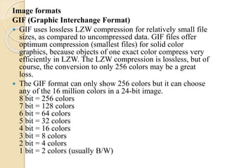 Image formats
GIF (Graphic Interchange Format)
 GIF uses lossless LZW compression for relatively small file
sizes, as compared to uncompressed data. GIF files offer
optimum compression (smallest files) for solid color
graphics, because objects of one exact color compress very
efficiently in LZW. The LZW compression is lossless, but of
course, the conversion to only 256 colors may be a great
loss.
 The GIF format can only show 256 colors but it can choose
any of the 16 million colors in a 24-bit image.
8 bit = 256 colors
7 bit = 128 colors
6 bit = 64 colors
5 bit = 32 colors
4 bit = 16 colors
3 bit = 8 colors
2 bit = 4 colors
1 bit = 2 colors (usually B/W)
 