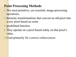 Point Processing Methods
 The most primitive, yet essential, image processing
operations.
 Intensity transformations that convert an old pixel into
a new pixel based on some
 predefined function.
 They operate on a pixel based solely on that pixel’s
value.
 Used primarily for contrast enhancement.
 