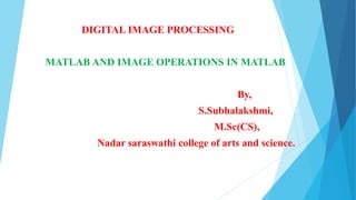 DIGITAL IMAGE PROCESSING
MATLAB AND IMAGE OPERATIONS IN MATLAB
By,
S.Subhalakshmi,
M.Sc(CS),
Nadar saraswathi college of arts and science.
 