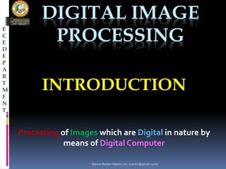 DIGITAL IMAGE 
PROCESSING 
INTRODUCTION 
Processing of Images which are Digital in nature by 
means of Digital Computer 
E 
C 
E 
D 
E 
P 
A 
R 
T 
M 
E 
N 
T 
Manas Ranjan Mantri (mr.mantri@gmail.com) 
 