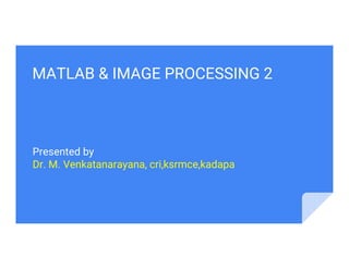 MATLAB & IMAGE PROCESSING 2
Presented by
Dr. M. Venkatanarayana, cri,ksrmce,kadapa
 