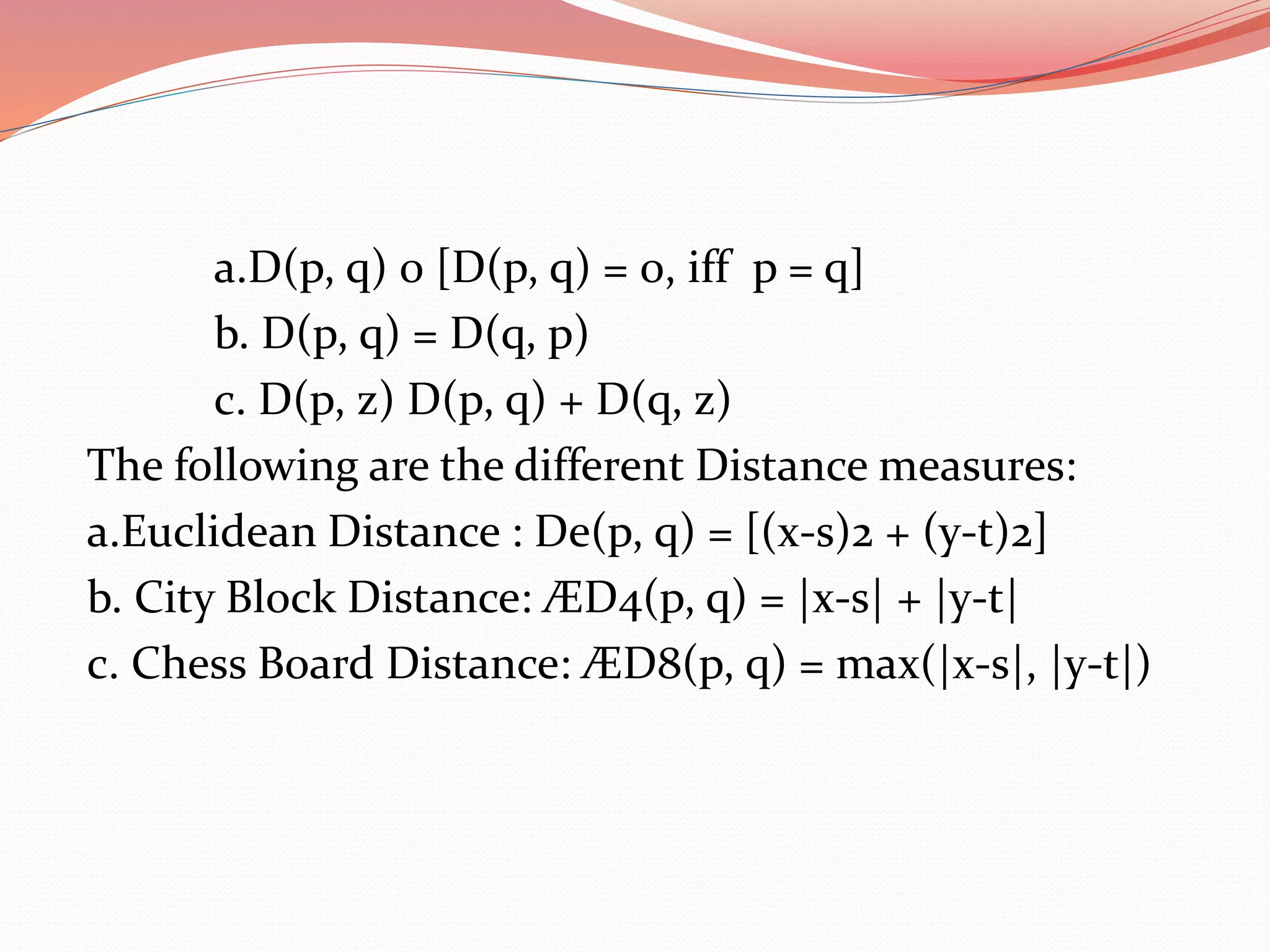 a.D(p, q) 0 [D(p, q) = 0, iff p = q]
b. D(p, q) = D(q, p)
c. D(p, z) D(p, q) + D(q, z)
The following are the different Distance measures:
a.Euclidean Distance : De(p, q) = [(x-s)2 + (y-t)2]
b. City Block Distance: ÆD4(p, q) = |x-s| + |y-t|
c. Chess Board Distance: ÆD8(p, q) = max(|x-s|, |y-t|)
 