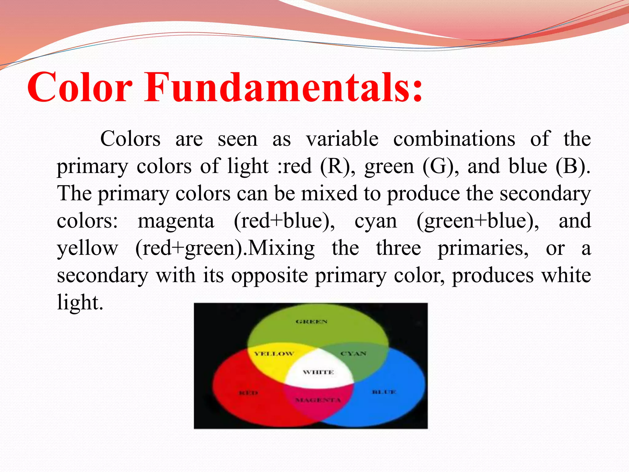 Color Fundamentals:
Colors are seen as variable combinations of the
primary colors of light :red (R), green (G), and blue (B).
The primary colors can be mixed to produce the secondary
colors: magenta (red+blue), cyan (green+blue), and
yellow (red+green).Mixing the three primaries, or a
secondary with its opposite primary color, produces white
light.
 