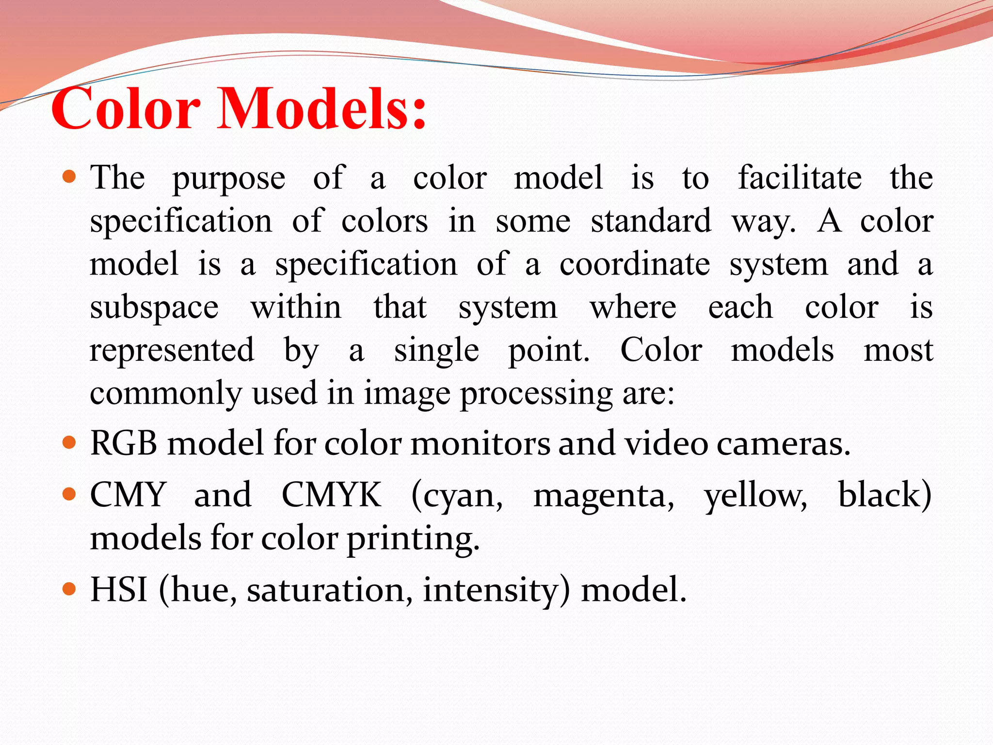 Color Models:
 The purpose of a color model is to facilitate the
specification of colors in some standard way. A color
model is a specification of a coordinate system and a
subspace within that system where each color is
represented by a single point. Color models most
commonly used in image processing are:
 RGB model for color monitors and video cameras.
 CMY and CMYK (cyan, magenta, yellow, black)
models for color printing.
 HSI (hue, saturation, intensity) model.
 