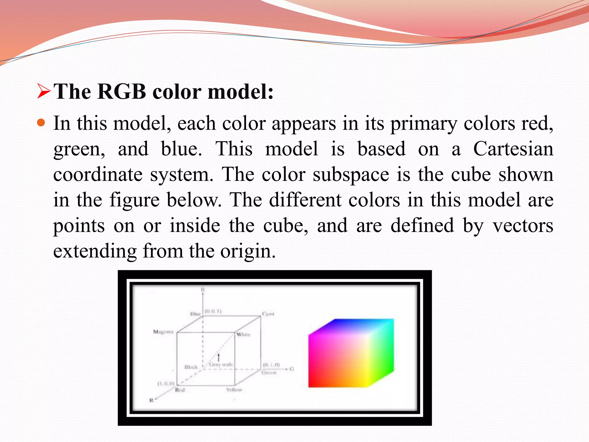 The RGB color model:
 In this model, each color appears in its primary colors red,
green, and blue. This model is based on a Cartesian
coordinate system. The color subspace is the cube shown
in the figure below. The different colors in this model are
points on or inside the cube, and are defined by vectors
extending from the origin.
 