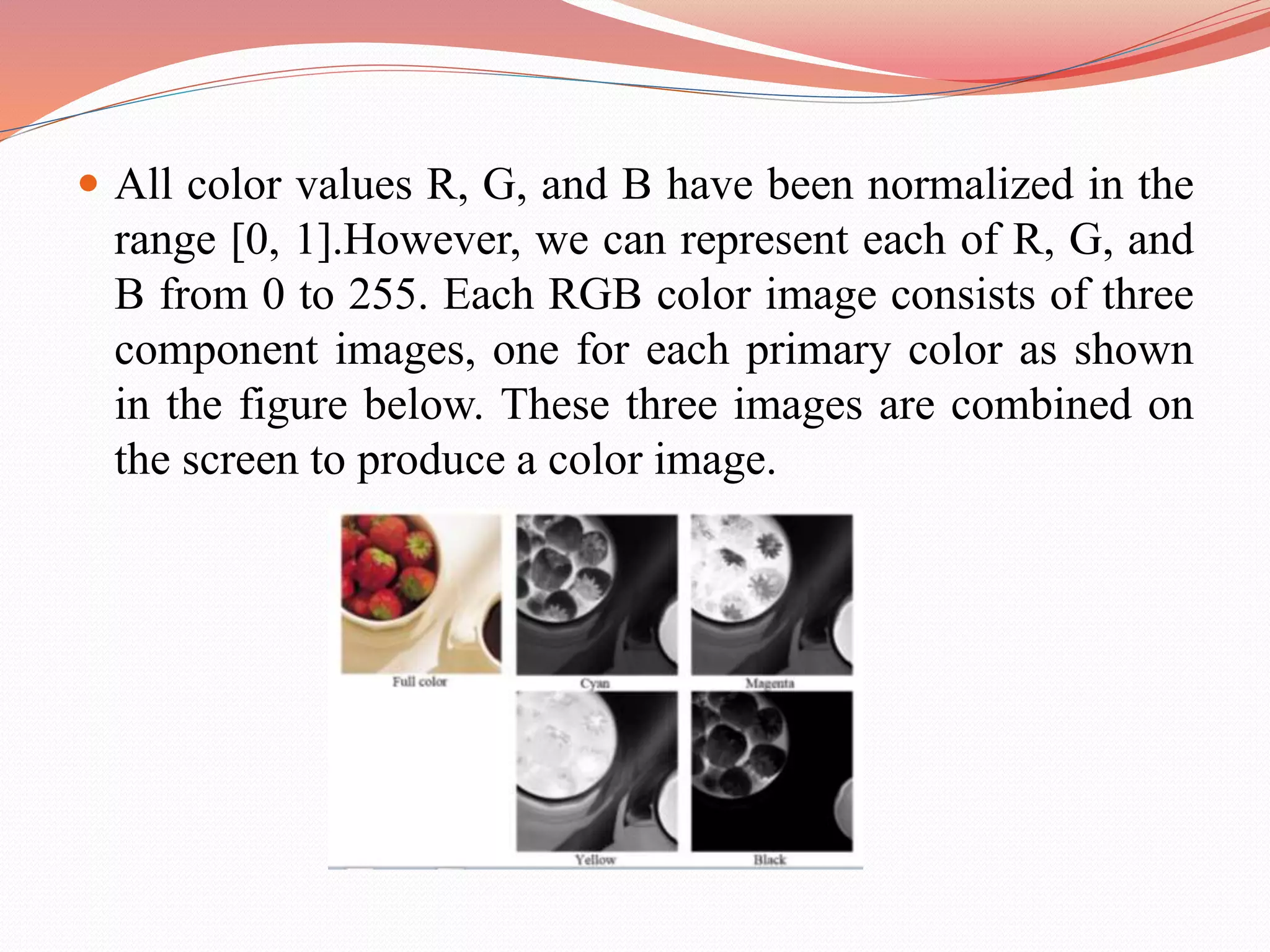  All color values R, G, and B have been normalized in the
range [0, 1].However, we can represent each of R, G, and
B from 0 to 255. Each RGB color image consists of three
component images, one for each primary color as shown
in the figure below. These three images are combined on
the screen to produce a color image.
 